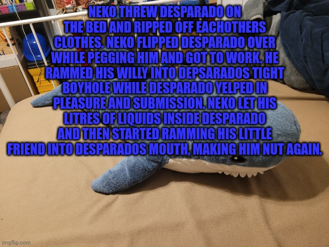Ok fine, it's funni | NEKO THREW DESPARADO ON THE BED AND RIPPED OFF EACHOTHERS CLOTHES. NEKO FLIPPED DESPARADO OVER WHILE PEGGING HIM AND GOT TO WORK. HE RAMMED HIS WILLY INTO DEPSARADOS TIGHT BOYHOLE WHILE DESPARADO YELPED IN PLEASURE AND SUBMISSION. NEKO LET HIS LITRES OF LIQUIDS INSIDE DESPARADO AND THEN STARTED RAMMING HIS LITTLE FRIEND INTO DESPARADOS MOUTH, MAKING HIM NUT AGAIN. | image tagged in my blahaj | made w/ Imgflip meme maker
