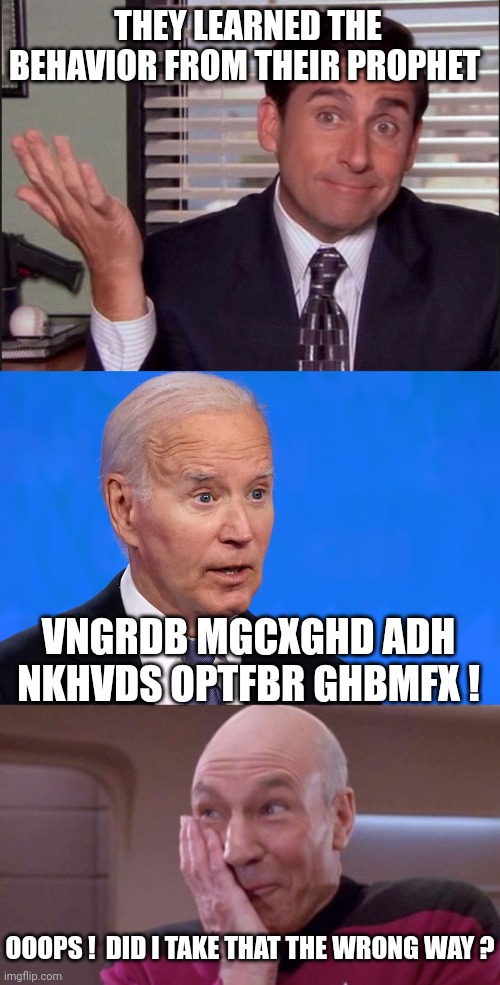 THEY LEARNED THE BEHAVIOR FROM THEIR PROPHET VNGRDB MGCXGHD ADH NKHVDS OPTFBR GHBMFX ! OOOPS !  DID I TAKE THAT THE WRONG WAY ? | image tagged in michael scott,biden surprised,picard oops | made w/ Imgflip meme maker