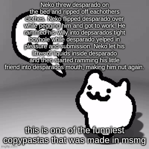 :3 cat | Neko threw desparado on the bed and ripped off eachothers clothes. Neko flipped desparado over while pegging him and got to work. He rammed his willy into depsarados tight boyhole while desparado yelped in pleasure and submission. Neko let his litres of liquids inside desparado and then started ramming his little friend into desparados mouth, making him nut again. this is one of the funniest copypastas that was made in msmg | image tagged in 3 cat | made w/ Imgflip meme maker