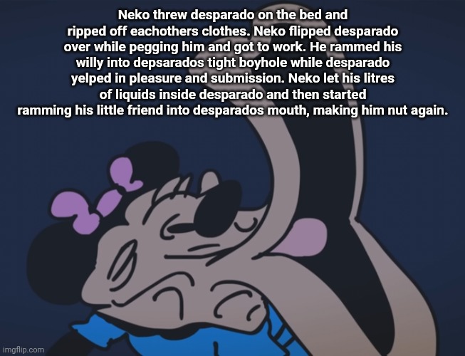 *exaggerated sigh sound effect* | Neko threw desparado on the bed and ripped off eachothers clothes. Neko flipped desparado over while pegging him and got to work. He rammed his willy into depsarados tight boyhole while desparado yelped in pleasure and submission. Neko let his litres of liquids inside desparado and then started ramming his little friend into desparados mouth, making him nut again. | image tagged in exaggerated sigh sound effect | made w/ Imgflip meme maker