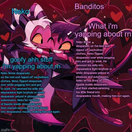 Neko and Banditos shared announcement | Neko threw desparado on the bed and ripped off eachothers clothes. Neko flipped desparado over while pegging him and got to work. He rammed his willy into depsarados tight boyhole or while desparado yelped in pleasure and submission. Neko let his litres of liquids inside desparado and then started ramming his little friend into desparados mouth, making him nut again. Neko threw desparado on the bed and ripped off eachothers clothes. Neko flipped desparado over while pegging him and got to work. He rammed his willy into depsarados tight boyhole or while desparado yelped in pleasure and submission. Neko let his litres of liquids inside desparado and then started ramming his little friend into desparados mouth, making him nut again. | image tagged in neko and banditos shared announcement | made w/ Imgflip meme maker