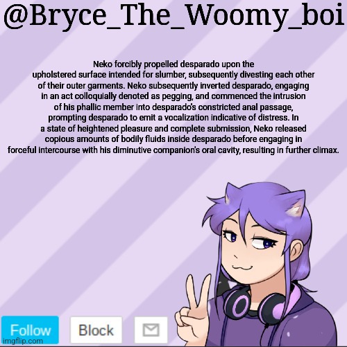 Bryce_The_Woomy_boi's new announcement template | Neko forcibly propelled desparado upon the upholstered surface intended for slumber, subsequently divesting each other of their outer garments. Neko subsequently inverted desparado, engaging in an act colloquially denoted as pegging, and commenced the intrusion of his phallic member into desparado's constricted anal passage, prompting desparado to emit a vocalization indicative of distress. In a state of heightened pleasure and complete submission, Neko released copious amounts of bodily fluids inside desparado before engaging in forceful intercourse with his diminutive companion's oral cavity, resulting in further climax. | image tagged in bryce_the_woomy_boi's new announcement template | made w/ Imgflip meme maker