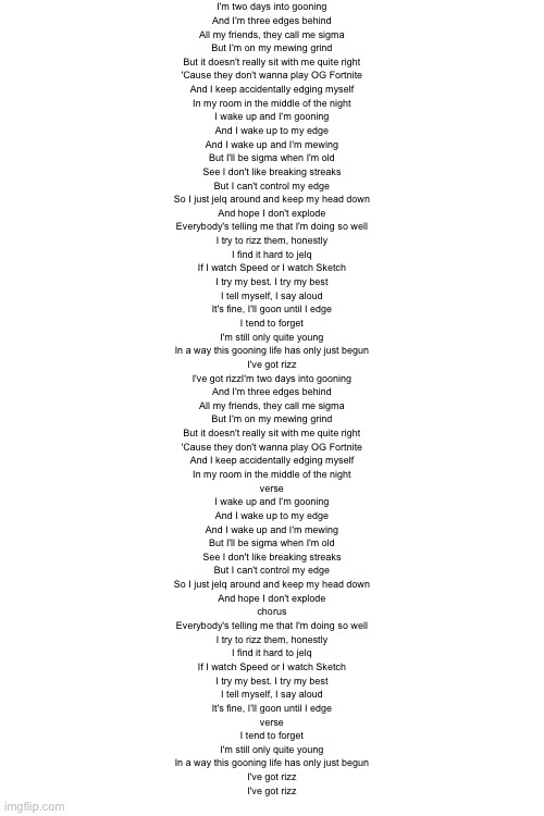 I'm two days into gooning
And I'm three edges behind
All my friends, they call me sigma
But I'm on my mewing grind
But it doesn't really sit with me quite right
'Cause they don't wanna play OG Fortnite
And I keep accidentally edging myself
In my room in the middle of the night

I wake up and I'm gooning
And I wake up to my edge
And I wake up and I'm mewing
But I'll be sigma when I'm old
See I don't like breaking streaks
But I can't control my edge
So I just jelq around and keep my head down
And hope I don't explode

Everybody's telling me that I'm doing so well
I try to rizz them, honestly
I find it hard to jelq
If I watch Speed or I watch Sketch
I try my best. I try my best
I tell myself, I say aloud
It's fine, I'll goon until I edge

I tend to forget
I'm still only quite young
In a way this gooning life has only just begun
I've got rizz
I've got rizzI'm two days into gooning
And I'm three edges behind
All my friends, they call me sigma
But I'm on my mewing grind
But it doesn't really sit with me quite right
'Cause they don't wanna play OG Fortnite
And I keep accidentally edging myself
In my room in the middle of the night
verse

I wake up and I'm gooning
And I wake up to my edge
And I wake up and I'm mewing
But I'll be sigma when I'm old
See I don't like breaking streaks
But I can't control my edge
So I just jelq around and keep my head down
And hope I don't explode
chorus

Everybody's telling me that I'm doing so well
I try to rizz them, honestly
I find it hard to jelq
If I watch Speed or I watch Sketch
I try my best. I try my best
I tell myself, I say aloud
It's fine, I'll goon until I edge
verse

I tend to forget
I'm still only quite young
In a way this gooning life has only just begun
I've got rizz
I've got rizz | made w/ Imgflip meme maker