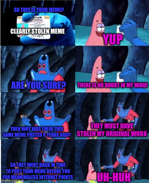 When You Call Plagiarizers Out | SO THIS IS YOUR MEME? CLEARLY STOLEN MEME; YUP; THERE IS NO DOUBT IN MY MIND! ARE YOU SURE? THEY MUST HAVE STOLEN MY ORIGINAL WORK; THEN WHY WAS THEIR THIS SAME MEME POSTED 6 YEARS AGO? SO THEY WENT BACK IN TIME TO POST YOUR MEME BEFORE YOU FOR MEANINGLESS INTERNET POINTS; UH-HUH | image tagged in patrick star and man ray,plagiarism,meme stealing license,patrick star | made w/ Imgflip meme maker