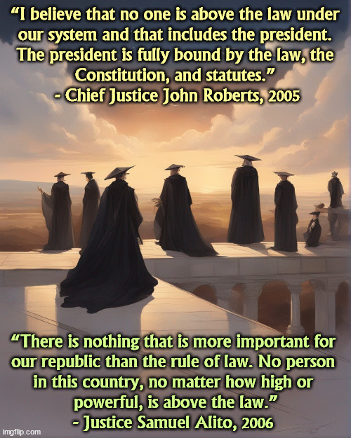 The Moral Collapse of the Supreme Court. | “I believe that no one is above the law under 
our system and that includes the president. 
The president is fully bound by the law, the 
Constitution, and statutes.” 

- Chief Justice John Roberts, 2005; “There is nothing that is more important for 
our republic than the rule of law. No person 
in this country, no matter how high or 
powerful, is above the law.”

- Justice Samuel Alito, 2006 | image tagged in supreme court,morals,failure,collapse,conservative hypocrisy | made w/ Imgflip meme maker