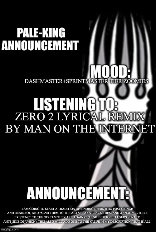Read | DASHMASTER+SPRINTMASTER TIER ZOOMIES; ZERO 2 LYRICAL REMIX BY MAN ON THE INTERNET; I AM GOING TO START A TRADITION OF FINDING USERS WHO POST CRINGE AND BRAINROT, AND “SEND THEM TO THE ABYSS”, AKA BLACK THEM AND ANNOUNCE THEIR EXISTENCE TO THE STREAM THEY ARE AGAINST (I.E SKIBIDI TOILET USERS SENT TO ANTI_SKIBIDI_UNION). THIS ALSO WILL ADD ONE TO THE VALUE IN MY DESCRIPTION. THAT IS ALL. | image tagged in pale-king announcement template | made w/ Imgflip meme maker