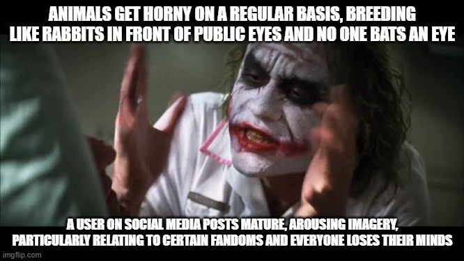 And everybody loses their minds | ANIMALS GET HORNY ON A REGULAR BASIS, BREEDING LIKE RABBITS IN FRONT OF PUBLIC EYES AND NO ONE BATS AN EYE; A USER ON SOCIAL MEDIA POSTS MATURE, AROUSING IMAGERY, PARTICULARLY RELATING TO CERTAIN FANDOMS AND EVERYONE LOSES THEIR MINDS | image tagged in memes,and everybody loses their minds | made w/ Imgflip meme maker