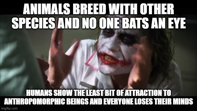 And everybody loses their minds Meme | ANIMALS BREED WITH OTHER SPECIES AND NO ONE BATS AN EYE; HUMANS SHOW THE LEAST BIT OF ATTRACTION TO ANTHROPOMORPHIC BEINGS AND EVERYONE LOSES THEIR MINDS | image tagged in memes,and everybody loses their minds | made w/ Imgflip meme maker