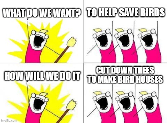 What Do We Want | WHAT DO WE WANT? TO HELP SAVE BIRDS; CUT DOWN TREES TO MAKE BIRD HOUSES; HOW WILL WE DO IT | image tagged in memes,what do we want | made w/ Imgflip meme maker