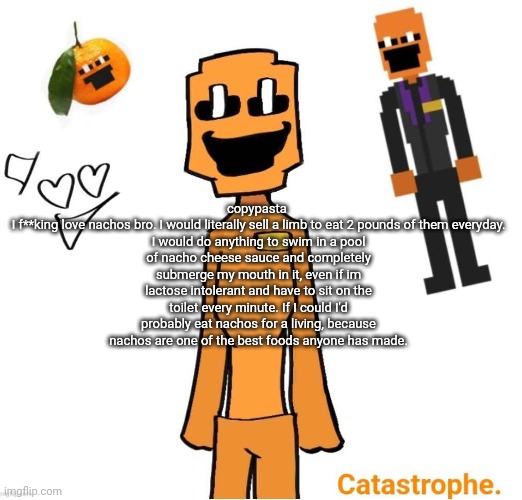 jack dsaf announcement | copypasta 

I f**king love nachos bro. I would literally sell a limb to eat 2 pounds of them everyday. I would do anything to swim in a pool of nacho cheese sauce and completely submerge my mouth in it, even if im lactose intolerant and have to sit on the toilet every minute. If I could I'd probably eat nachos for a living, because nachos are one of the best foods anyone has made. | image tagged in jack dsaf announcement | made w/ Imgflip meme maker