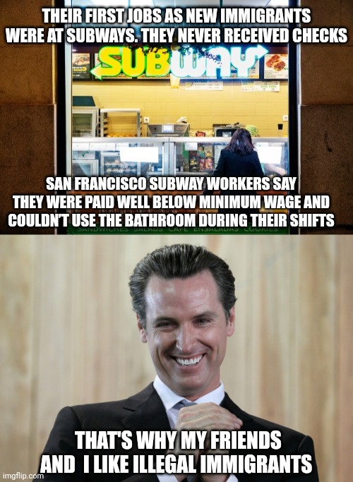 THEIR FIRST JOBS AS NEW IMMIGRANTS WERE AT SUBWAYS. THEY NEVER RECEIVED CHECKS; SAN FRANCISCO SUBWAY WORKERS SAY THEY WERE PAID WELL BELOW MINIMUM WAGE AND COULDN’T USE THE BATHROOM DURING THEIR SHIFTS; THAT'S WHY MY FRIENDS AND  I LIKE ILLEGAL IMMIGRANTS | image tagged in scheming gavin newsom | made w/ Imgflip meme maker