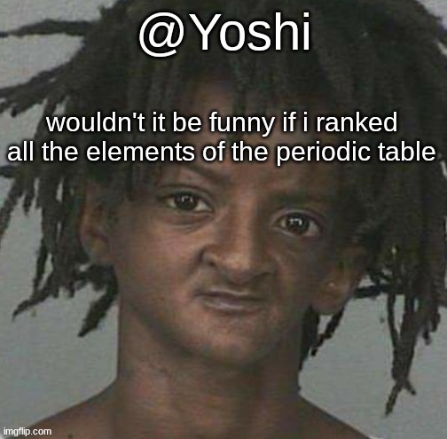 yoshi's cursed mugshot temp | wouldn't it be funny if i ranked all the elements of the periodic table | image tagged in yoshi's cursed mugshot temp | made w/ Imgflip meme maker