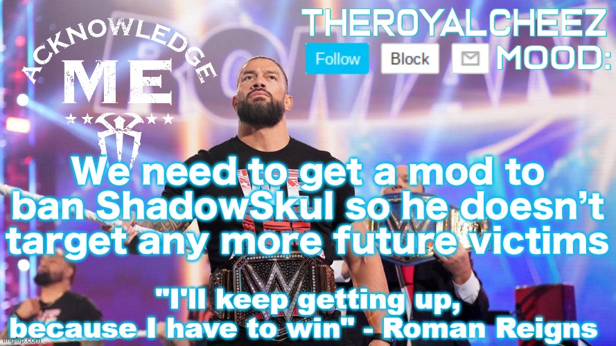 Cheez's Roman Reigns Temp V3 | We need to get a mod to ban ShadowSkul so he doesn’t target any more future victims | image tagged in cheez's roman reigns temp v3 | made w/ Imgflip meme maker