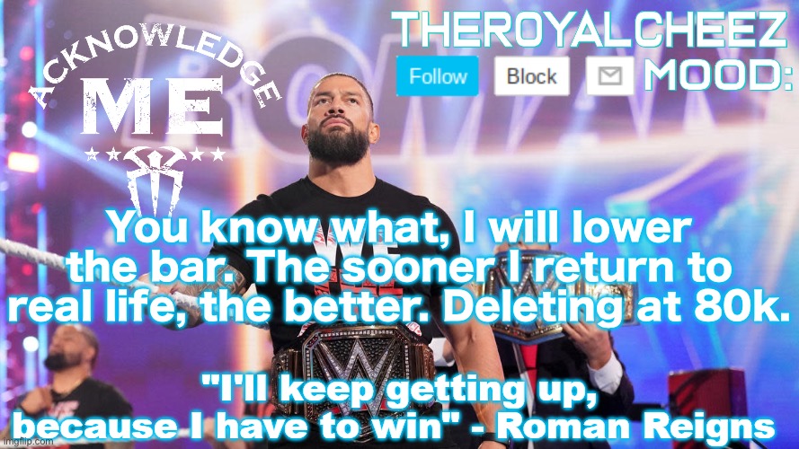 Cheez's Roman Reigns Temp V3 | You know what, I will lower the bar. The sooner I return to real life, the better. Deleting at 80k. | image tagged in cheez's roman reigns temp v3 | made w/ Imgflip meme maker