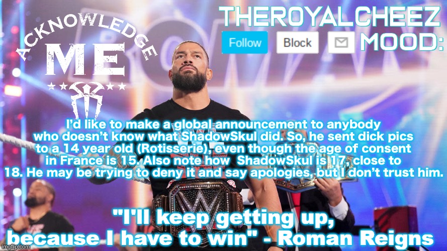 Cheez's Roman Reigns Temp V3 | I’d like to make a global announcement to anybody who doesn’t know what ShadowSkul did. So, he sent dick pics to a 14 year old (Rotisserie), even though the age of consent in France is 15. Also note how  ShadowSkul is 17, close to 18. He may be trying to deny it and say apologies, but I don’t trust him. | image tagged in cheez's roman reigns temp v3 | made w/ Imgflip meme maker