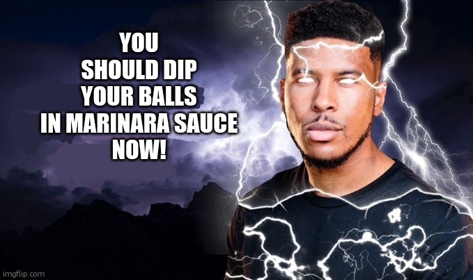You should kill yourself NOW! | YOU SHOULD DIP YOUR BALLS IN MARINARA SAUCE
NOW! | image tagged in you should kill yourself now | made w/ Imgflip meme maker