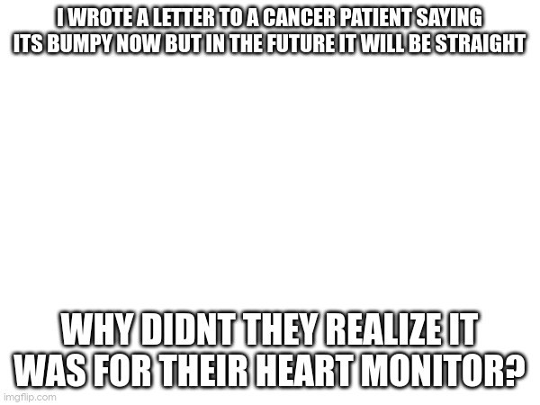 I WROTE A LETTER TO A CANCER PATIENT SAYING ITS BUMPY NOW BUT IN THE FUTURE IT WILL BE STRAIGHT; WHY DIDNT THEY REALIZE IT WAS FOR THEIR HEART MONITOR? | made w/ Imgflip meme maker