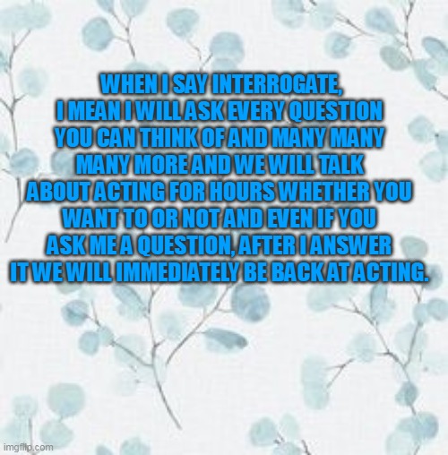 the ADHD definition of 'interrogate' | WHEN I SAY INTERROGATE, I MEAN I WILL ASK EVERY QUESTION YOU CAN THINK OF AND MANY MANY MANY MORE AND WE WILL TALK ABOUT ACTING FOR HOURS WHETHER YOU WANT TO OR NOT AND EVEN IF YOU ASK ME A QUESTION, AFTER I ANSWER IT WE WILL IMMEDIATELY BE BACK AT ACTING. | image tagged in adhd | made w/ Imgflip meme maker