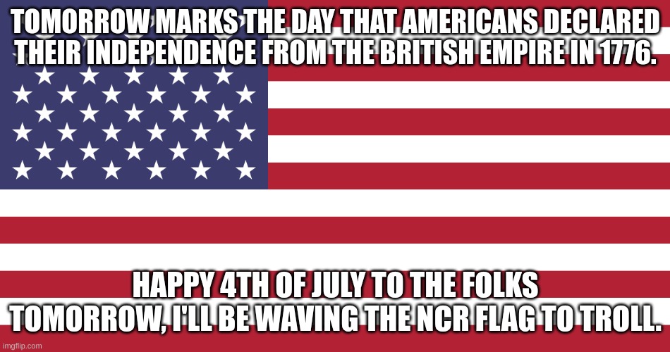 Flag of USA | TOMORROW MARKS THE DAY THAT AMERICANS DECLARED THEIR INDEPENDENCE FROM THE BRITISH EMPIRE IN 1776. HAPPY 4TH OF JULY TO THE FOLKS TOMORROW, I'LL BE WAVING THE NCR FLAG TO TROLL. | image tagged in flag of usa | made w/ Imgflip meme maker