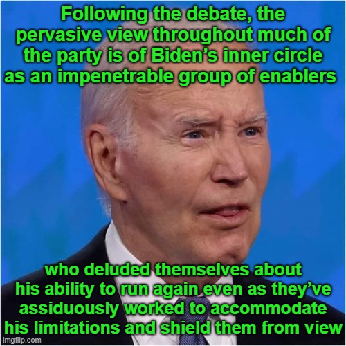 They knew all along | Following the debate, the pervasive view throughout much of the party is of Biden’s inner circle as an impenetrable group of enablers; who deluded themselves about his ability to run again even as they’ve assiduously worked to accommodate his limitations and shield them from view | image tagged in dementia,incompetence,president_joe_biden,delusional,democrats | made w/ Imgflip meme maker