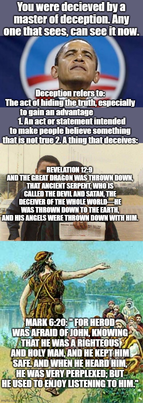 Liars lie because its all they got. | You were decieved by a master of deception. Any one that sees, can see it now. Deception refers to:
The act of hiding the truth, especially to gain an advantage                  
  1. An act or statement intended to make people believe something that is not true 2. A thing that deceives:; REVELATION 12:9 
AND THE GREAT DRAGON WAS THROWN DOWN, THAT ANCIENT SERPENT, WHO IS CALLED THE DEVIL AND SATAN, THE DECEIVER OF THE WHOLE WORLD—HE WAS THROWN DOWN TO THE EARTH, AND HIS ANGELS WERE THROWN DOWN WITH HIM. MARK 6:20: " FOR HEROD WAS AFRAID OF JOHN, KNOWING THAT HE WAS A RIGHTEOUS AND HOLY MAN, AND HE KEPT HIM SAFE. AND WHEN HE HEARD HIM, HE WAS VERY PERPLEXED; BUT HE USED TO ENJOY LISTENING TO HIM." | image tagged in democrats | made w/ Imgflip meme maker