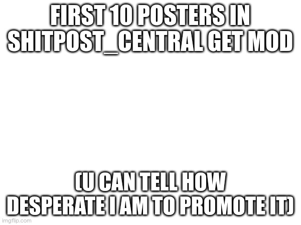 FIRST 10 POSTERS IN SHITPOST_CENTRAL GET MOD; (U CAN TELL HOW DESPERATE I AM TO PROMOTE IT) | made w/ Imgflip meme maker