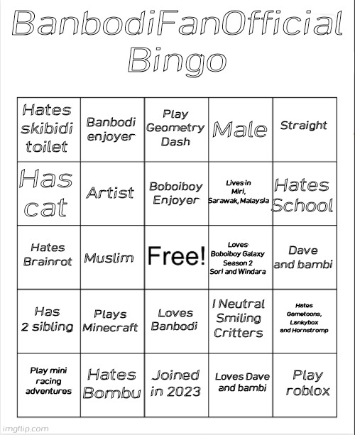 I hate my bingo | BanbodiFanOfficial Bingo; Play Geometry Dash; Banbodi enjoyer; Straight; Hates skibidi toilet; Male; Boboiboy Enjoyer; Has cat; Hates School; Lives in Miri, Sarawak, Malaysia; Artist; Hates Brainrot; Dave and bambi; Muslim; Loves Boboiboy Galaxy Season 2 Sori and Windara; Has 2 sibling; Plays Minecraft; Hates Gametoons, Lankybox and Hornstromp; I Neutral Smiling Critters; Loves Banbodi; Hates Bombu; Play roblox; Play mini racing adventures; Joined in 2023; Loves Dave and bambi | image tagged in blank bingo | made w/ Imgflip meme maker