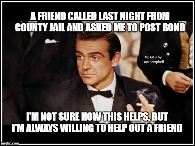 James Bond | A FRIEND CALLED LAST NIGHT FROM COUNTY JAIL AND ASKED ME TO POST BOND; MEMEs by Dan Campbell; I'M NOT SURE HOW THIS HELPS, BUT I'M ALWAYS WILLING TO HELP OUT A FRIEND | image tagged in james bond | made w/ Imgflip meme maker