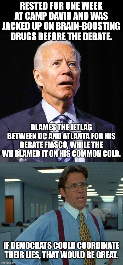 RESTED FOR ONE WEEK AT CAMP DAVID AND WAS JACKED UP ON BRAIN-BOOSTING DRUGS BEFORE THE DEBATE. BLAMES THE JETLAG BETWEEN DC AND ATLANTA FOR HIS DEBATE FIASCO, WHILE THE WH BLAMED IT ON HIS COMMON COLD. IF DEMOCRATS COULD COORDINATE THEIR LIES, THAT WOULD BE GREAT. | image tagged in joe biden,memes,that would be great | made w/ Imgflip meme maker