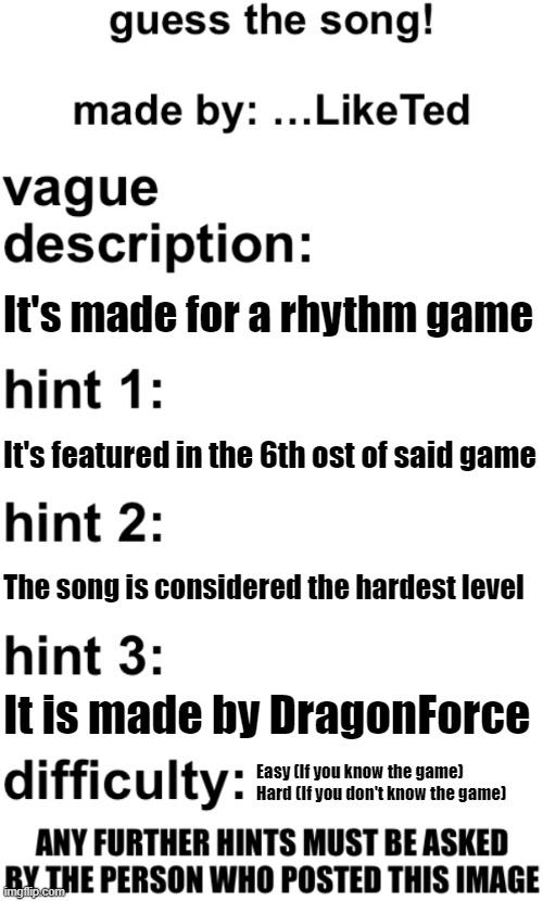 Bully me all you want | It's made for a rhythm game; It's featured in the 6th ost of said game; The song is considered the hardest level; It is made by DragonForce; Easy (If you know the game)
Hard (If you don't know the game) | image tagged in guess the song | made w/ Imgflip meme maker