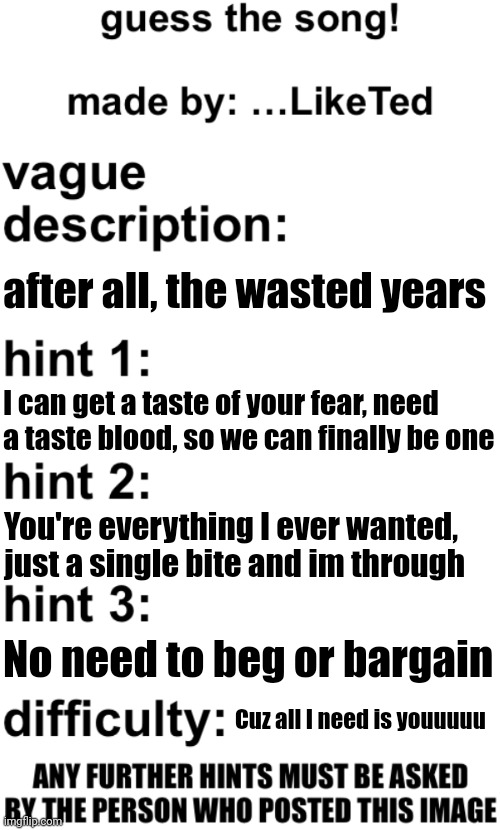 trust last time I'll post about it | after all, the wasted years; I can get a taste of your fear, need a taste blood, so we can finally be one; You're everything I ever wanted, just a single bite and im through; No need to beg or bargain; Cuz all I need is youuuuu | image tagged in guess the song | made w/ Imgflip meme maker
