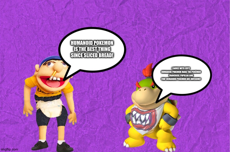 Jeffy and Bowser Jr love Humanoid Pokemon | HUMANOID POKEMON IS THE BEST THING SINCE SLICED BREAD! I AGREE WITH JEFFY. HUMANOID POKEMON MAKE THE POKÉMON FRANCHISE POPULAR AND FUN! HUMANOID POKEMON ARE AWESOME! | image tagged in generic purple background | made w/ Imgflip meme maker