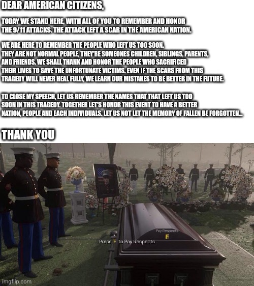 Stop mocking, start remembering | DEAR AMERICAN CITIZENS, TODAY WE STAND HERE, WITH ALL OF YOU TO REMEMBER AND HONOR THE 9/11 ATTACKS. THE ATTACK LEFT A SCAR IN THE AMERICAN NATION. WE ARE HERE TO REMEMBER THE PEOPLE WHO LEFT US TOO SOON. THEY ARE NOT NORMAL PEOPLE, THEY'RE SOMEONES CHILDREN, SIBLINGS, PARENTS, AND FRIENDS. WE SHALL THANK AND HONOR THE PEOPLE WHO SACRIFICED THEIR LIVES TO SAVE THE UNFORTUNATE VICTIMS. EVEN IF THE SCARS FROM THIS TRAGEDY WILL NEVER HEAL FULLY, WE LEARN OUR MISTAKES TO BE BETTER IN THE FUTURE. TO CLOSE MY SPEECH, LET US REMEMBER THE NAMES THAT THAT LEFT US TOO SOON IN THIS TRAGEDY. TOGETHER LET'S HONOR THIS EVENT TO HAVE A BETTER NATION, PEOPLE AND EACH INDIVIDUALS. LET US NOT LET THE MEMORY OF FALLEN BE FORGOTTEN... THANK YOU | image tagged in press f to pay respects,memes,9/11,not funny,serious,remember | made w/ Imgflip meme maker