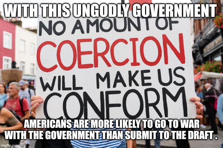 military draft | WITH THIS UNGODLY GOVERNMENT; AMERICANS ARE MORE LIKELY TO GO TO WAR WITH THE GOVERNMENT THAN SUBMIT TO THE DRAFT . | image tagged in government corruption | made w/ Imgflip meme maker