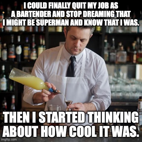 I am I am Superman and I can do anything | I COULD FINALLY QUIT MY JOB AS A BARTENDER AND STOP DREAMING THAT I MIGHT BE SUPERMAN AND KNOW THAT I WAS. THEN I STARTED THINKING ABOUT HOW COOL IT WAS. | image tagged in jeffrey morganthaler bartender extraordinaire,superman,bartender,cocktails,life advice | made w/ Imgflip meme maker