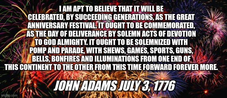 Independence day | I AM APT TO BELIEVE THAT IT WILL BE CELEBRATED, BY SUCCEEDING GENERATIONS, AS THE GREAT ANNIVERSARY FESTIVAL. IT OUGHT TO BE COMMEMORATED, AS THE DAY OF DELIVERANCE BY SOLEMN ACTS OF DEVOTION TO GOD ALMIGHTY. IT OUGHT TO BE SOLEMNIZED WITH POMP AND PARADE, WITH SHEWS, GAMES, SPORTS, GUNS, BELLS, BONFIRES AND ILLUMINATIONS FROM ONE END OF THIS CONTINENT TO THE OTHER FROM THIS TIME FORWARD FOREVER MORE. JOHN ADAMS JULY 3, 1776 | image tagged in colorful fireworks | made w/ Imgflip meme maker