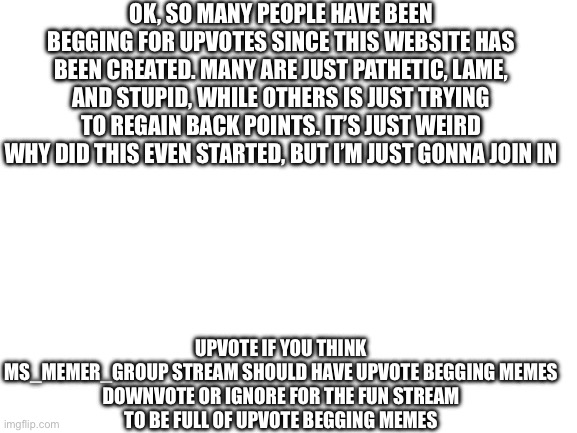 Real? | OK, SO MANY PEOPLE HAVE BEEN BEGGING FOR UPVOTES SINCE THIS WEBSITE HAS BEEN CREATED. MANY ARE JUST PATHETIC, LAME, AND STUPID, WHILE OTHERS IS JUST TRYING TO REGAIN BACK POINTS. IT’S JUST WEIRD WHY DID THIS EVEN STARTED, BUT I’M JUST GONNA JOIN IN; UPVOTE IF YOU THINK MS_MEMER_GROUP STREAM SHOULD HAVE UPVOTE BEGGING MEMES

DOWNVOTE OR IGNORE FOR THE FUN STREAM TO BE FULL OF UPVOTE BEGGING MEMES | image tagged in blank white template,upvote begging | made w/ Imgflip meme maker