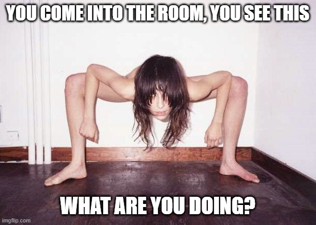 RUN! | YOU COME INTO THE ROOM, YOU SEE THIS; WHAT ARE YOU DOING? | image tagged in cursed image | made w/ Imgflip meme maker