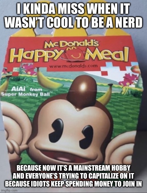 AIAI Happy Meal | I KINDA MISS WHEN IT WASN’T COOL TO BE A NERD; BECAUSE NOW IT’S A MAINSTREAM HOBBY AND EVERYONE’S TRYING TO CAPITALIZE ON IT BECAUSE IDIOTS KEEP SPENDING MONEY TO JOIN IN | image tagged in aiai happy meal | made w/ Imgflip meme maker
