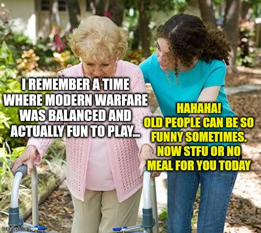 don't be silly dear | HAHAHA!
OLD PEOPLE CAN BE SO FUNNY SOMETIMES. NOW STFU OR NO MEAL FOR YOU TODAY; I REMEMBER A TIME WHERE MODERN WARFARE WAS BALANCED AND ACTUALLY FUN TO PLAY... | image tagged in sure grandma let's get you to bed,modern warfare,call of duty,old,nurse | made w/ Imgflip meme maker