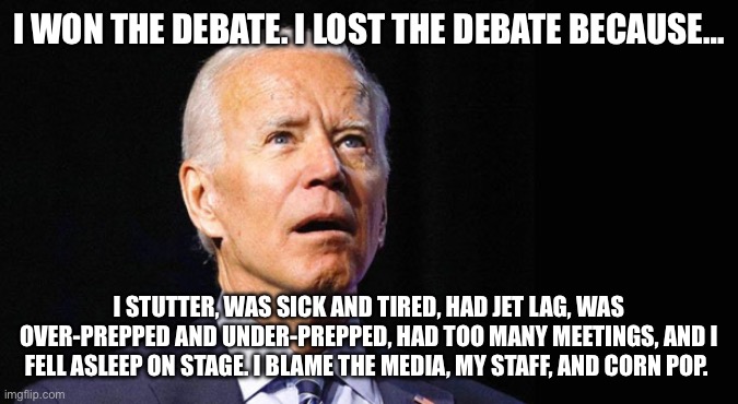 Debate excuses | I WON THE DEBATE. I LOST THE DEBATE BECAUSE…; I STUTTER, WAS SICK AND TIRED, HAD JET LAG, WAS OVER-PREPPED AND UNDER-PREPPED, HAD TOO MANY MEETINGS, AND I FELL ASLEEP ON STAGE. I BLAME THE MEDIA, MY STAFF, AND CORN POP. | image tagged in confused joe biden | made w/ Imgflip meme maker