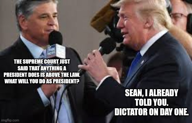 Trump & Hannity | THE SUPREME COURT JUST SAID THAT ANYTHING A PRESIDENT DOES IS ABOVE THE LAW. WHAT WILL YOU DO AS PRESIDENT? SEAN, I ALREADY TOLD YOU. DICTATOR ON DAY ONE. | image tagged in trump hannity | made w/ Imgflip meme maker