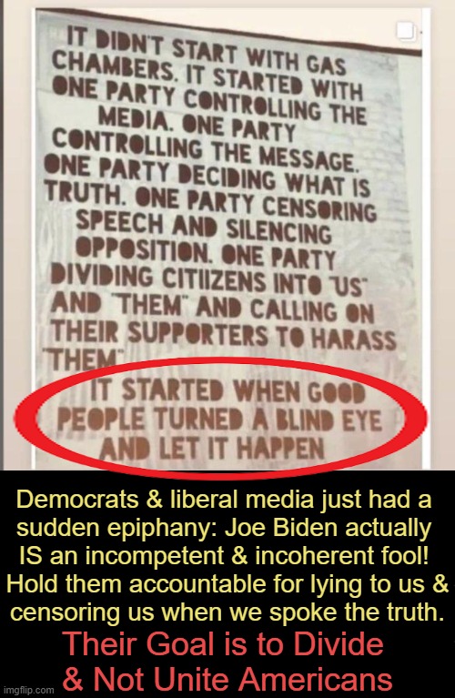 This Is The Truth | Democrats & liberal media just had a 
sudden epiphany: Joe Biden actually 
IS an incompetent & incoherent fool! 
Hold them accountable for lying to us &
censoring us when we spoke the truth. Their Goal is to Divide 
& Not Unite Americans | image tagged in politics,democrats,liberal media,division,unity,truth | made w/ Imgflip meme maker