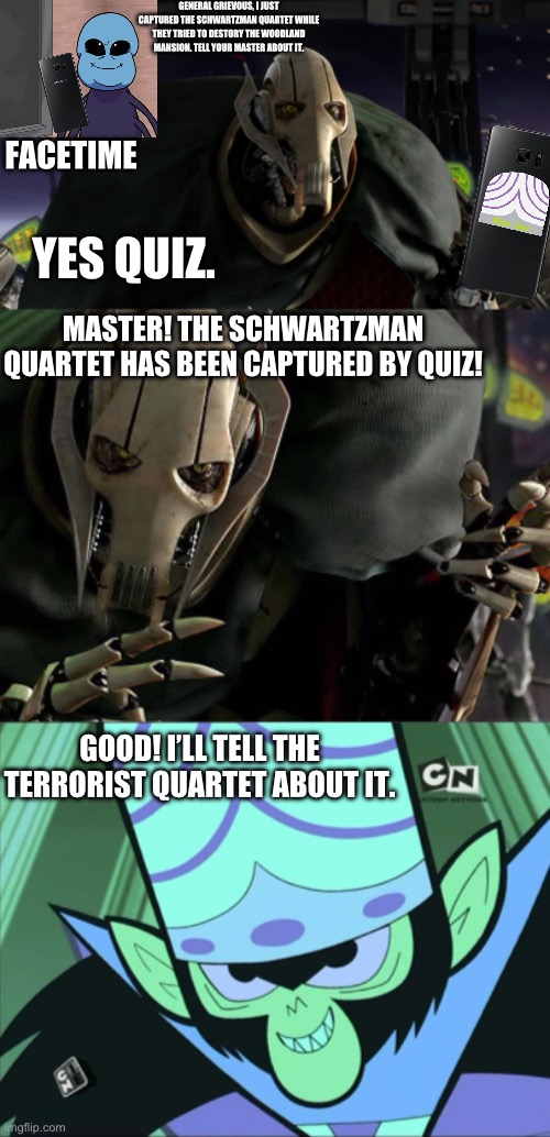 Grievous finds about the SQ Being Captured | GENERAL GRIEVOUS, I JUST CAPTURED THE SCHWARTZMAN QUARTET WHILE THEY TRIED TO DESTORY THE WOODLAND MANSION. TELL YOUR MASTER ABOUT IT. FACETIME; YES QUIZ. MASTER! THE SCHWARTZMAN QUARTET HAS BEEN CAPTURED BY QUIZ! GOOD! I’LL TELL THE TERRORIST QUARTET ABOUT IT. | image tagged in a fine addition to my collection,general grievous collection,mojo jojo,general grievous | made w/ Imgflip meme maker