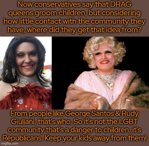 Be careful out there. | Now conservatives say that DRAG queens groom children, but considering how little contact with the community they
have, where did they get that idea from? From people like George Santos & Rudy Giuliani, that's who. So it's not the LGBT
community that's a danger to children, it's
Republicans. Keep your kids away from them! | image tagged in repsantos,rudy giuliani drag smiling too much,public service announcement,child abuse | made w/ Imgflip meme maker