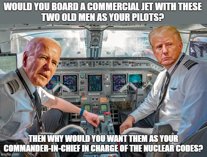 Commercial airline pilots have a mandatory retirement age of 65. We should have similar age limits for our Commander-in-Chief! | WOULD YOU BOARD A COMMERCIAL JET WITH THESE
TWO OLD MEN AS YOUR PILOTS? THEN WHY WOULD YOU WANT THEM AS YOUR COMMANDER-IN-CHIEF IN CHARGE OF THE NUCLEAR CODES? | image tagged in joe biden,donald trump,too old,retirement,election 2024,senile | made w/ Imgflip meme maker
