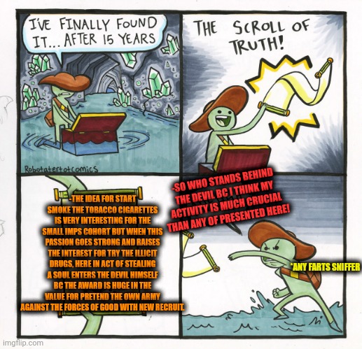 -Bureau of getting the debited soul. | -SO WHO STANDS BEHIND THE DEVIL BC I THINK MY ACTIVITY IS MUCH CRUCIAL THAN ANY OF PRESENTED HERE! -THE IDEA FOR START SMOKE THE TOBACCO CIGARETTES IS VERY INTERESTING FOR THE SMALL IMPS COHORT BUT WHEN THIS PASSION GOES STRONG AND RAISES THE INTEREST FOR TRY THE ILLICIT DRUGS, HERE IN ACT OF STEALING A SOUL ENTERS THE DEVIL HIMSELF BC THE AWARD IS HUGE IN THE VALUE FOR PRETEND THE OWN ARMY AGAINST THE FORCES OF GOOD WITH NEW RECRUIT. *ANY FARTS SNIFFER | image tagged in memes,the scroll of truth,and then the devil said,tobacco,don't do drugs,the most interesting man in the world | made w/ Imgflip meme maker