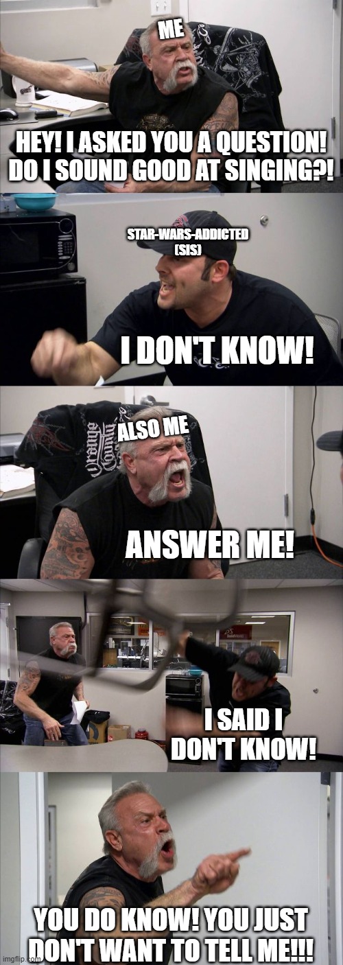 I found out I'm not good at singing... LETS WORK THOSE VOCALLS! | ME; HEY! I ASKED YOU A QUESTION!
DO I SOUND GOOD AT SINGING?! STAR-WARS-ADDICTED
(SIS); I DON'T KNOW! ALSO ME; ANSWER ME! I SAID I DON'T KNOW! YOU DO KNOW! YOU JUST DON'T WANT TO TELL ME!!! | image tagged in memes,american chopper argument,sis star-wars-addicted,funny,fun,funny memes | made w/ Imgflip meme maker