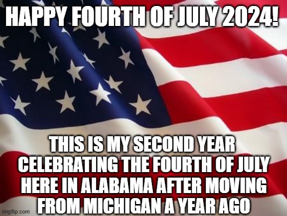 Happy Fourth of July USA!!! | HAPPY FOURTH OF JULY 2024! THIS IS MY SECOND YEAR 
CELEBRATING THE FOURTH OF JULY
HERE IN ALABAMA AFTER MOVING
FROM MICHIGAN A YEAR AGO | image tagged in american flag,fourth of july,2024,memes | made w/ Imgflip meme maker