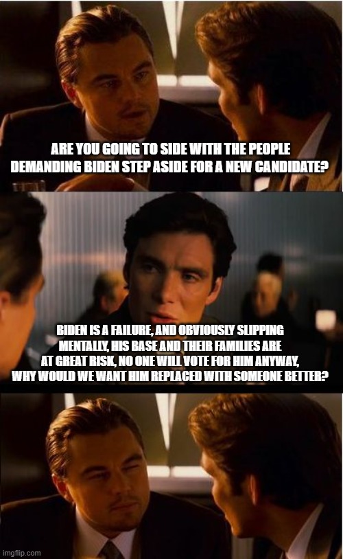 Stay put Joe, you got this | ARE YOU GOING TO SIDE WITH THE PEOPLE DEMANDING BIDEN STEP ASIDE FOR A NEW CANDIDATE? BIDEN IS A FAILURE, AND OBVIOUSLY SLIPPING MENTALLY, HIS BASE AND THEIR FAMILIES ARE AT GREAT RISK, NO ONE WILL VOTE FOR HIM ANYWAY, WHY WOULD WE WANT HIM REPLACED WITH SOMEONE BETTER? | image tagged in inception,stay put biden,take a nap,you are doing great,vote joe,dems deserve you | made w/ Imgflip meme maker